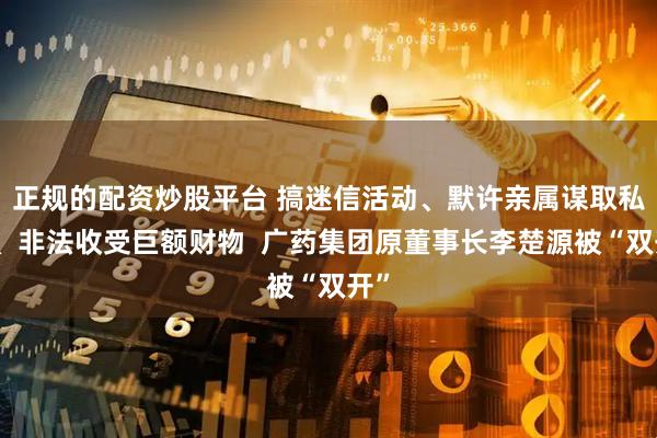 正规的配资炒股平台 搞迷信活动、默许亲属谋取私利、非法收受巨额财物  广药集团原董事长李楚源被“双开”