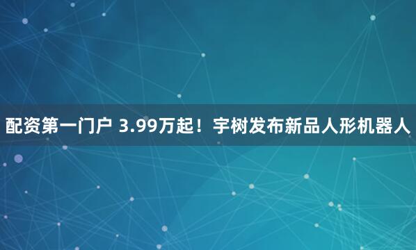 配资第一门户 3.99万起！宇树发布新品人形机器人