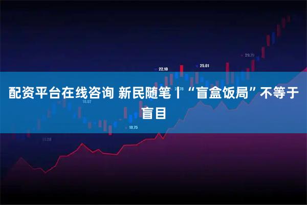 配资平台在线咨询 新民随笔丨“盲盒饭局”不等于盲目