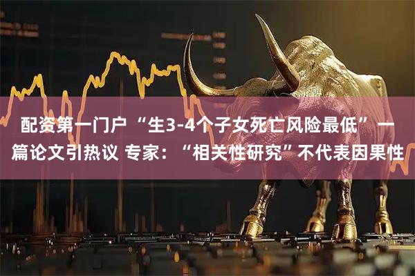 配资第一门户 “生3-4个子女死亡风险最低” 一篇论文引热议 专家：“相关性研究”不代表因果性