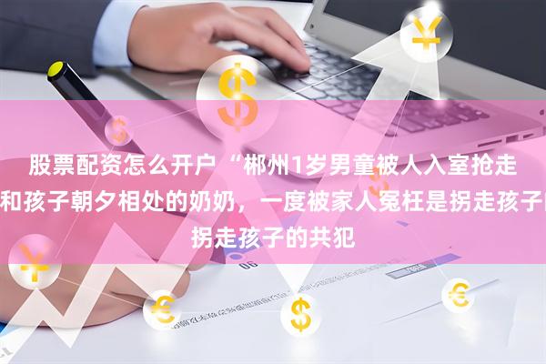 股票配资怎么开户 “郴州1岁男童被人入室抢走”案：和孩子朝夕相处的奶奶，一度被家人冤枉是拐走孩子的共犯