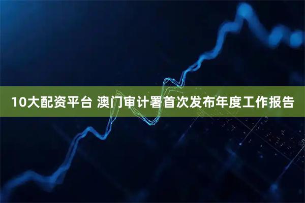 10大配资平台 澳门审计署首次发布年度工作报告